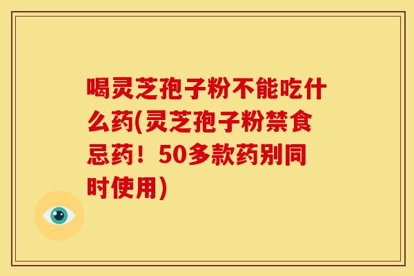 喝灵芝孢子粉不能吃什么药(灵芝孢子粉禁食忌药！50多款药别同时使用)