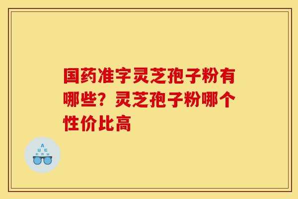 国药准字灵芝孢子粉有哪些?灵芝孢子粉哪个性价比高 国药准字灵芝孢子粉有哪些?灵芝孢子粉哪个性价比高