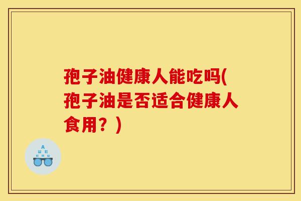 孢子油健康人能吃吗(孢子油是否适合健康人食用?) 孢子油健康人能吃吗(孢子油是否适合健康人食用?)