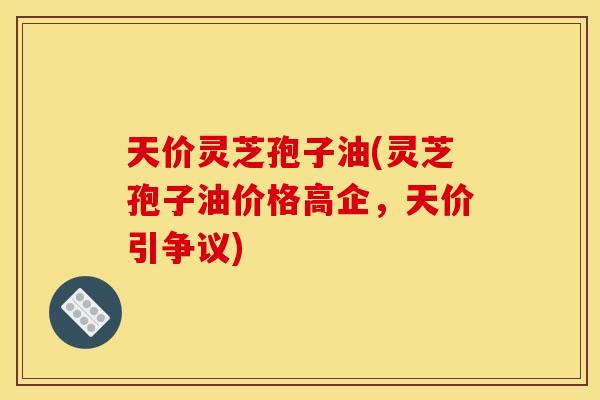 天价灵芝孢子油(灵芝孢子油价格高企,天价引争议) 天价灵芝孢子油(灵芝孢子油价格高企,天价引争议)