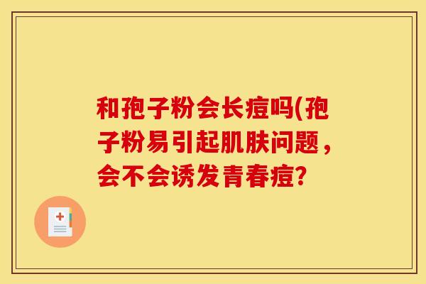 和孢子粉会长痘吗(孢子粉易引起问题,会不会诱发青春痘? 和孢子粉会长痘吗(孢子粉易引起问题,会不会诱发青春痘?