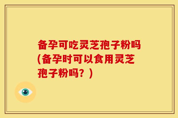 备孕可吃灵芝孢子粉吗(备孕时可以食用灵芝孢子粉吗？)