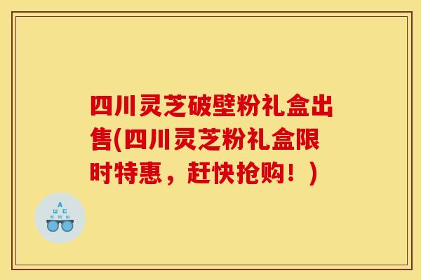 四川灵芝破壁粉礼盒出售(四川灵芝粉礼盒限时特惠,赶快抢购!) 四川灵芝破壁粉礼盒出售(四川灵芝粉礼盒限时特惠,赶快抢购!)