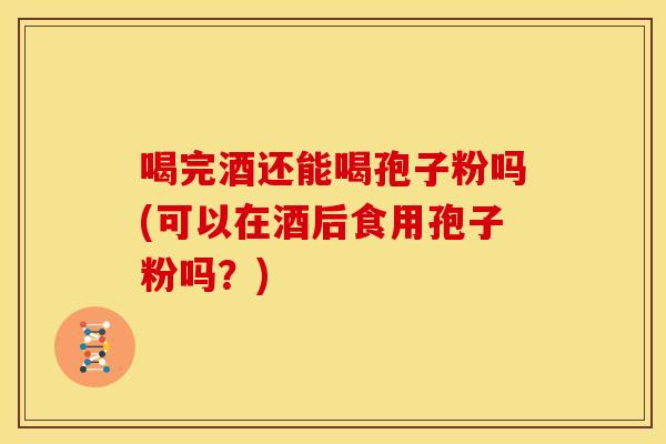 喝完酒还能喝孢子粉吗(可以在酒后食用孢子粉吗?) 喝完酒还能喝孢子粉吗(可以在酒后食用孢子粉吗?)