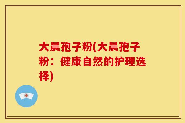 大晨孢子粉(大晨孢子粉：健康自然的护理选择)