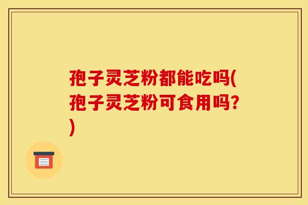 孢子灵芝粉都能吃吗(孢子灵芝粉可食用吗?) 孢子灵芝粉都能吃吗(孢子灵芝粉可食用吗?)