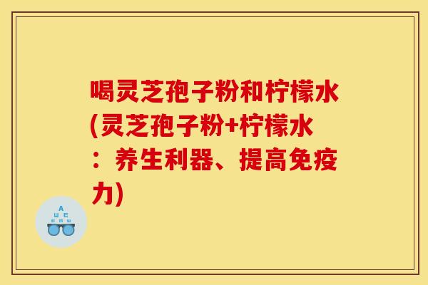 喝灵芝孢子粉和柠檬水(灵芝孢子粉+柠檬水:养生利器、提高免疫力) 喝灵芝孢子粉和柠檬水(灵芝孢子粉+柠檬水:养生利器、提高免疫力)