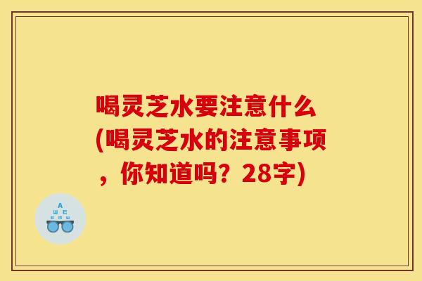 喝灵芝水要注意什么 (喝灵芝水的注意事项,你知道吗?28字) 喝灵芝水要注意什么 (喝灵芝水的注意事项,你知道吗?28字)