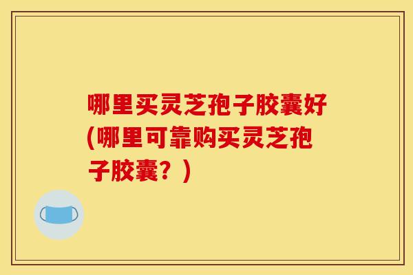 哪里买灵芝孢子胶囊好(哪里可靠购买灵芝孢子胶囊？)