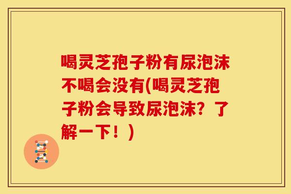 喝灵芝孢子粉有尿泡沫不喝会没有(喝灵芝孢子粉会导致尿泡沫?了解一下!) 喝灵芝孢子粉有尿泡沫不喝会没有(喝灵芝孢子粉会导致尿泡沫?了解一下!)