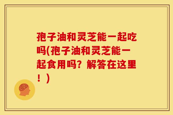 孢子油和灵芝能一起吃吗(孢子油和灵芝能一起食用吗?解答在这里!) 孢子油和灵芝能一起吃吗(孢子油和灵芝能一起食用吗?解答在这里!)