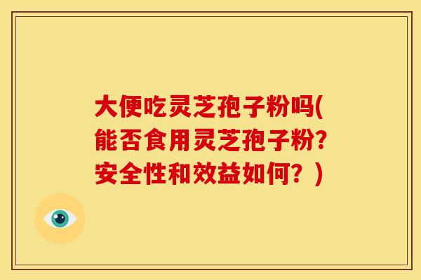 大便吃灵芝孢子粉吗(能否食用灵芝孢子粉?安全性和效益如何?) 大便吃灵芝孢子粉吗(能否食用灵芝孢子粉?安全性和效益如何?)