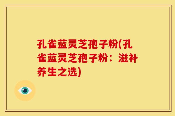孔雀蓝灵芝孢子粉(孔雀蓝灵芝孢子粉:滋补养生之选) 孔雀蓝灵芝孢子粉(孔雀蓝灵芝孢子粉:滋补养生之选)