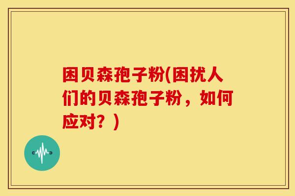 困贝森孢子粉(困扰人们的贝森孢子粉,如何应对?) 困贝森孢子粉(困扰人们的贝森孢子粉,如何应对?)