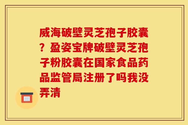 威海破壁灵芝孢子胶囊?盈姿宝牌破壁灵芝孢子粉胶囊在国家食品药品监管局注册了吗我没弄清 威海破壁灵芝孢子胶囊?盈姿宝牌破壁灵芝孢子粉胶囊在国家食品药品监管局注册了吗我没弄清