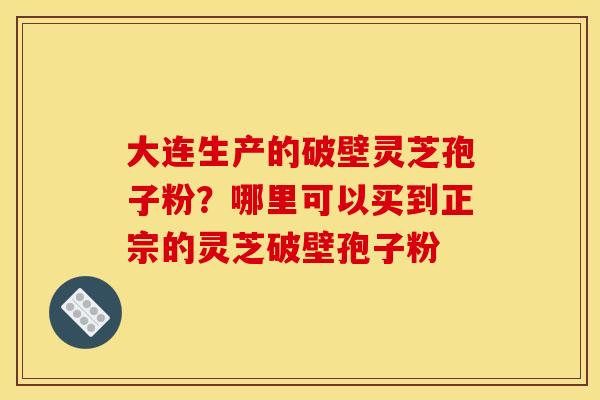 大连生产的破壁灵芝孢子粉?哪里可以买到正宗的灵芝破壁孢子粉 大连生产的破壁灵芝孢子粉?哪里可以买到正宗的灵芝破壁孢子粉