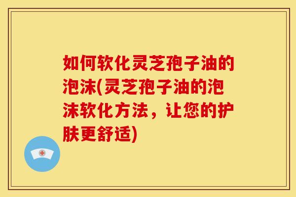如何软化灵芝孢子油的泡沫(灵芝孢子油的泡沫软化方法,让您的护肤更舒适) 如何软化灵芝孢子油的泡沫(灵芝孢子油的泡沫软化方法,让您的护肤更舒适)