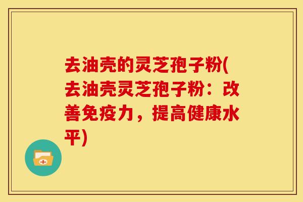 去油壳的灵芝孢子粉(去油壳灵芝孢子粉：改善免疫力，提高健康水平)