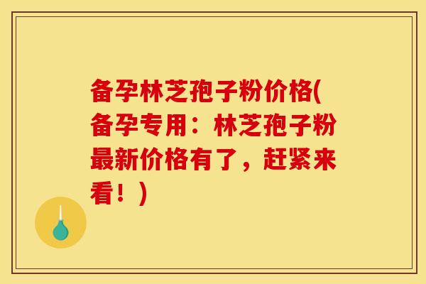 备孕林芝孢子粉价格(备孕专用:林芝孢子粉新价格有了,赶紧来看!) 备孕林芝孢子粉价格(备孕专用:林芝孢子粉新价格有了,赶紧来看!)