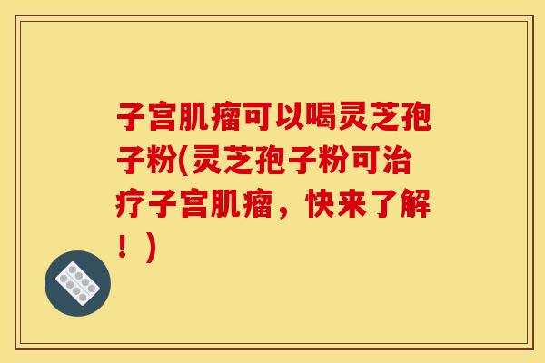 子宫可以喝灵芝孢子粉(灵芝孢子粉可子宫,快来了解!) 子宫可以喝灵芝孢子粉(灵芝孢子粉可子宫,快来了解!)