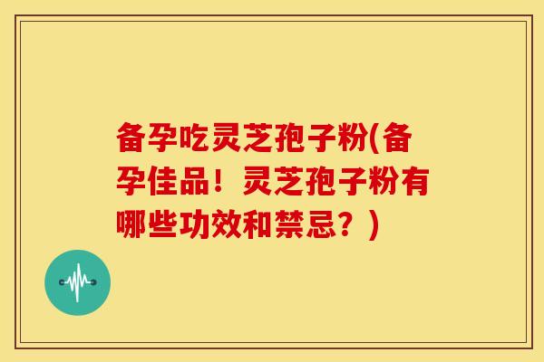 备孕吃灵芝孢子粉(备孕佳品!灵芝孢子粉有哪些功效和禁忌?) 备孕吃灵芝孢子粉(备孕佳品!灵芝孢子粉有哪些功效和禁忌?)