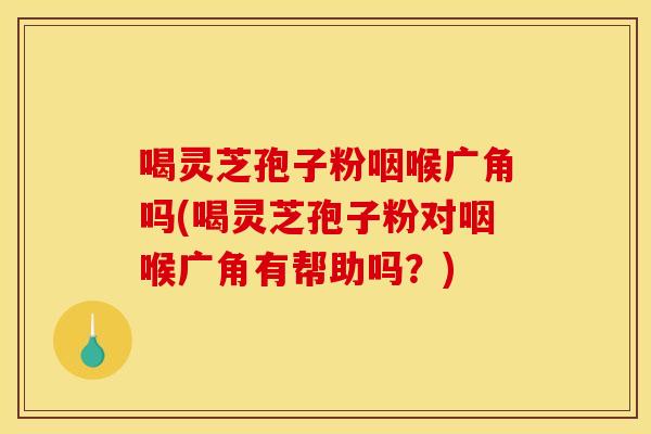 喝灵芝孢子粉咽喉广角吗(喝灵芝孢子粉对咽喉广角有帮助吗?) 喝灵芝孢子粉咽喉广角吗(喝灵芝孢子粉对咽喉广角有帮助吗?)