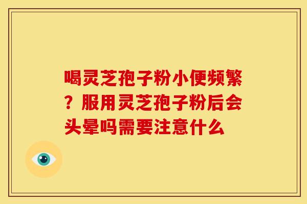 喝灵芝孢子粉小便频繁?服用灵芝孢子粉后会头晕吗需要注意什么 喝灵芝孢子粉小便频繁?服用灵芝孢子粉后会头晕吗需要注意什么