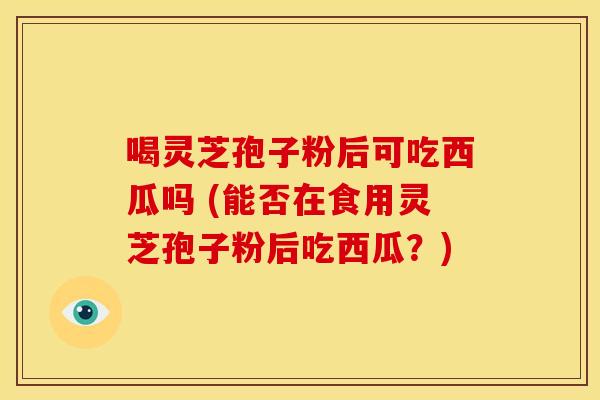 喝灵芝孢子粉后可吃西瓜吗 (能否在食用灵芝孢子粉后吃西瓜?) 喝灵芝孢子粉后可吃西瓜吗 (能否在食用灵芝孢子粉后吃西瓜?)