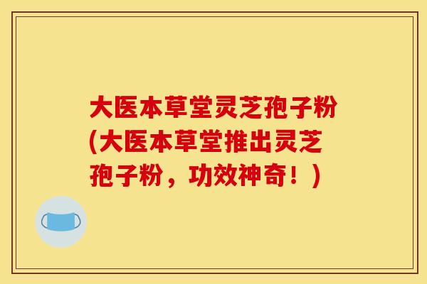 大医本草堂灵芝孢子粉(大医本草堂推出灵芝孢子粉，功效神奇！)