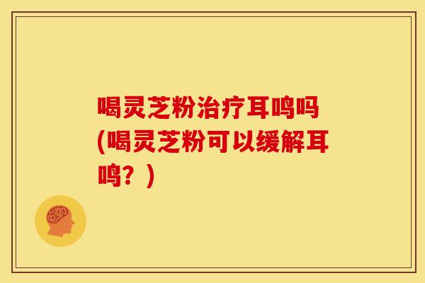 喝灵芝粉耳鸣吗 (喝灵芝粉可以缓解耳鸣?) 喝灵芝粉耳鸣吗 (喝灵芝粉可以缓解耳鸣?)