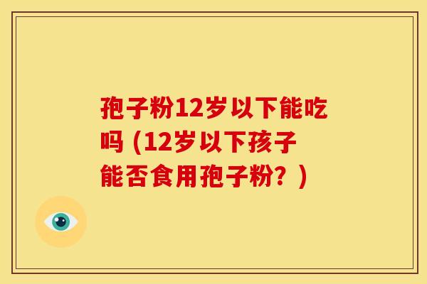 孢子粉12岁以下能吃吗 (12岁以下孩子能否食用孢子粉？)