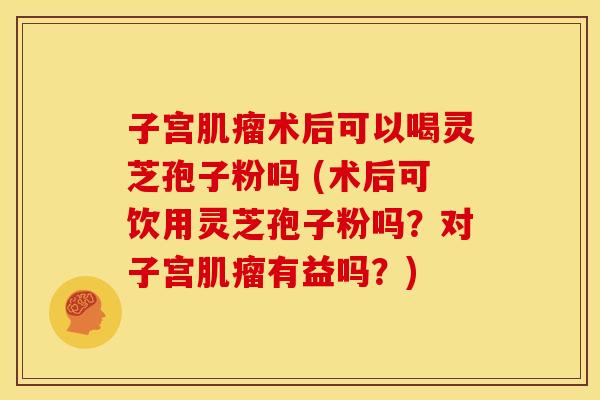 子宫术后可以喝灵芝孢子粉吗 (术后可饮用灵芝孢子粉吗？对子宫有益吗？)