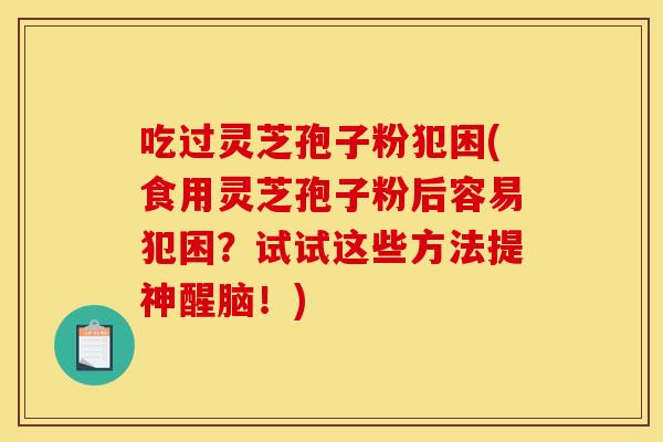 吃过灵芝孢子粉犯困(食用灵芝孢子粉后容易犯困？试试这些方法提神醒脑！)