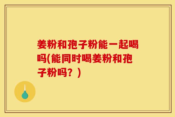 姜粉和孢子粉能一起喝吗(能同时喝姜粉和孢子粉吗?) 姜粉和孢子粉能一起喝吗(能同时喝姜粉和孢子粉吗?)