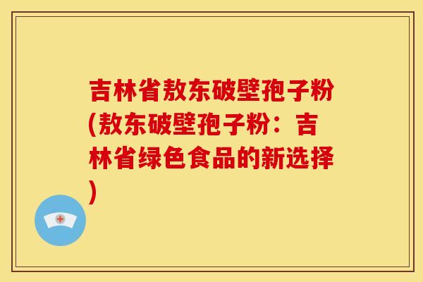 吉林省敖东破壁孢子粉(敖东破壁孢子粉:吉林省绿色食品的新选择) 吉林省敖东破壁孢子粉(敖东破壁孢子粉:吉林省绿色食品的新选择)