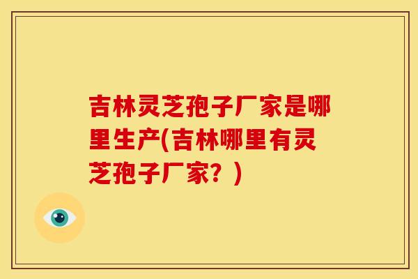吉林灵芝孢子厂家是哪里生产(吉林哪里有灵芝孢子厂家?) 吉林灵芝孢子厂家是哪里生产(吉林哪里有灵芝孢子厂家?)