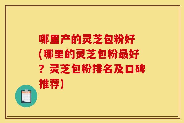 哪里产的灵芝包粉好 (哪里的灵芝包粉好?灵芝包粉排名及口碑推荐) 哪里产的灵芝包粉好 (哪里的灵芝包粉好?灵芝包粉排名及口碑推荐)