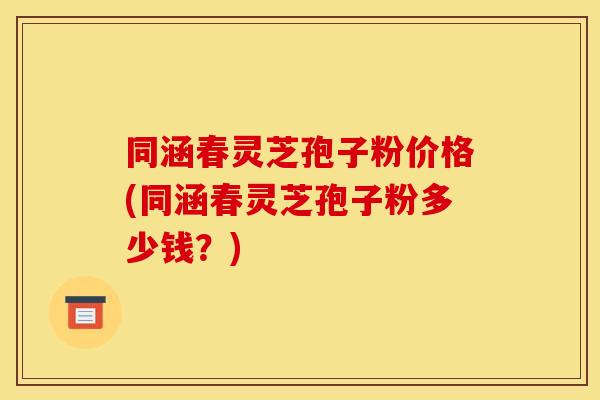 同涵春灵芝孢子粉价格(同涵春灵芝孢子粉多少钱?) 同涵春灵芝孢子粉价格(同涵春灵芝孢子粉多少钱?)