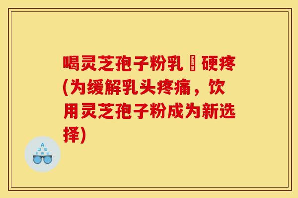 喝灵芝孢子粉乳頭硬疼(为缓解乳头,饮用灵芝孢子粉成为新选择) 喝灵芝孢子粉乳頭硬疼(为缓解乳头,饮用灵芝孢子粉成为新选择)