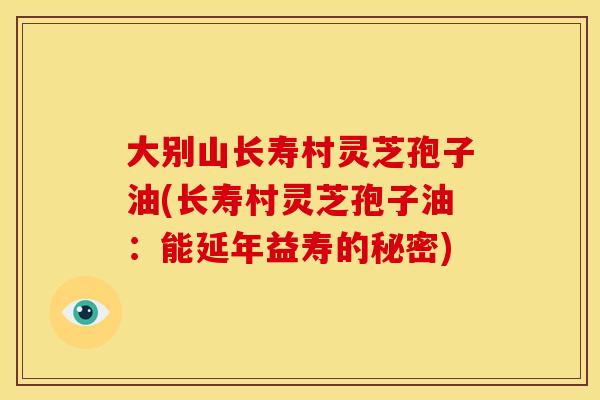 大别山长寿村灵芝孢子油(长寿村灵芝孢子油:能延年益寿的秘密) 大别山长寿村灵芝孢子油(长寿村灵芝孢子油:能延年益寿的秘密)