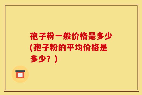 孢子粉一般价格是多少(孢子粉的平均价格是多少?) 孢子粉一般价格是多少(孢子粉的平均价格是多少?)
