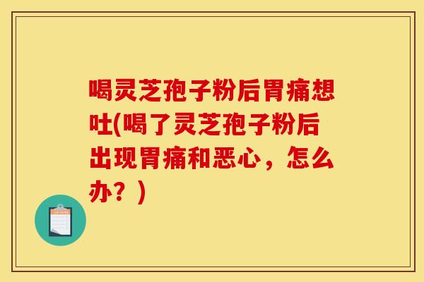 喝灵芝孢子粉后胃痛想吐(喝了灵芝孢子粉后出现胃痛和恶心,怎么办?) 喝灵芝孢子粉后胃痛想吐(喝了灵芝孢子粉后出现胃痛和恶心,怎么办?)
