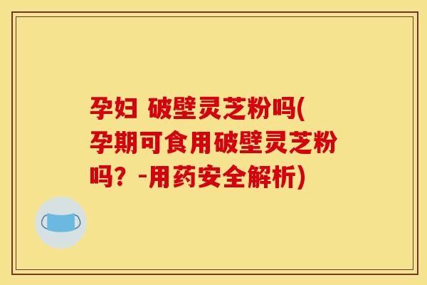 孕妇 破壁灵芝粉吗(孕期可食用破壁灵芝粉吗？-用药安全解析)