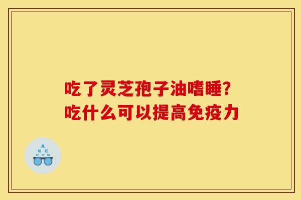 吃了灵芝孢子油嗜睡?吃什么可以提高免疫力 吃了灵芝孢子油嗜睡?吃什么可以提高免疫力