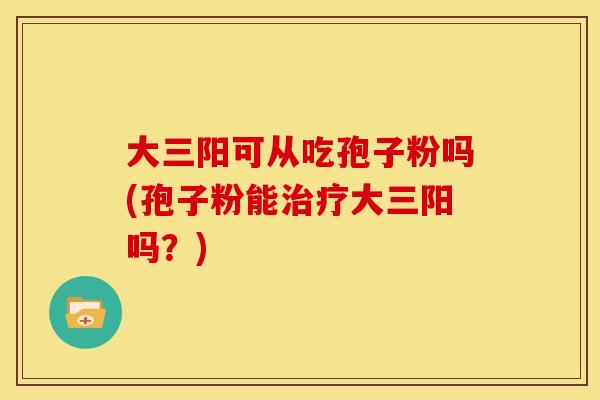 大三阳可从吃孢子粉吗(孢子粉能大三阳吗？)