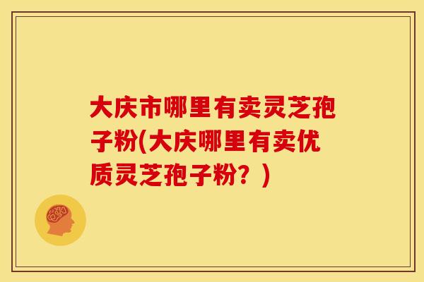 大庆市哪里有卖灵芝孢子粉(大庆哪里有卖优质灵芝孢子粉?) 大庆市哪里有卖灵芝孢子粉(大庆哪里有卖优质灵芝孢子粉?)