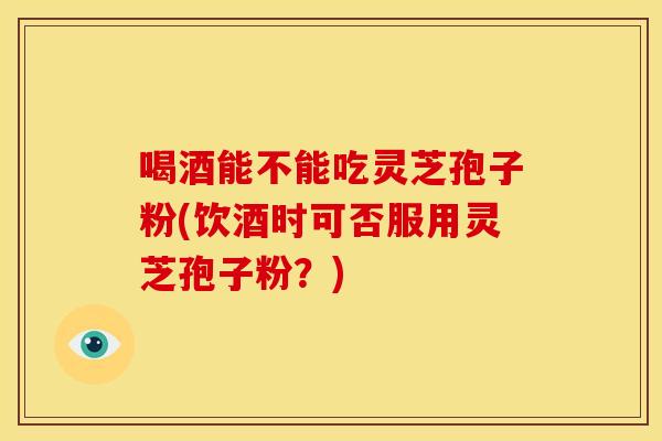 喝酒能不能吃灵芝孢子粉(饮酒时可否服用灵芝孢子粉？)