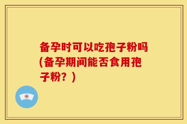 备孕时可以吃孢子粉吗(备孕期间能否食用孢子粉?) 备孕时可以吃孢子粉吗(备孕期间能否食用孢子粉?)