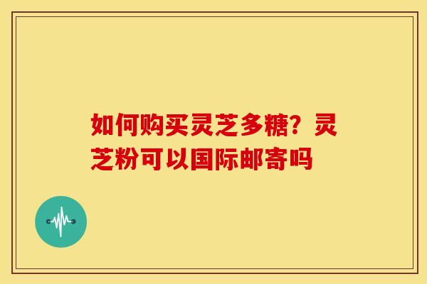 如何购买灵芝多糖?灵芝粉可以国际邮寄吗 如何购买灵芝多糖?灵芝粉可以国际邮寄吗