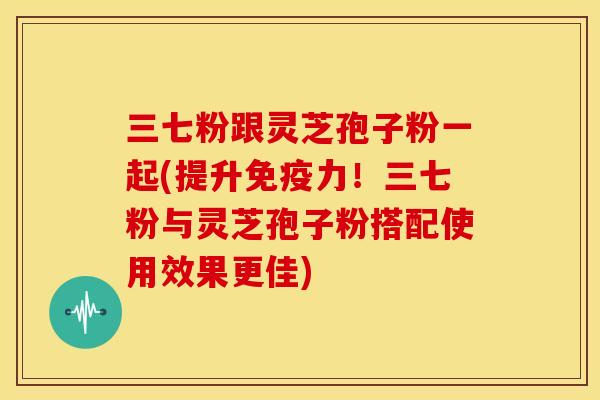 三七粉跟灵芝孢子粉一起(提升免疫力!三七粉与灵芝孢子粉搭配使用效果更佳) 三七粉跟灵芝孢子粉一起(提升免疫力!三七粉与灵芝孢子粉搭配使用效果更佳)